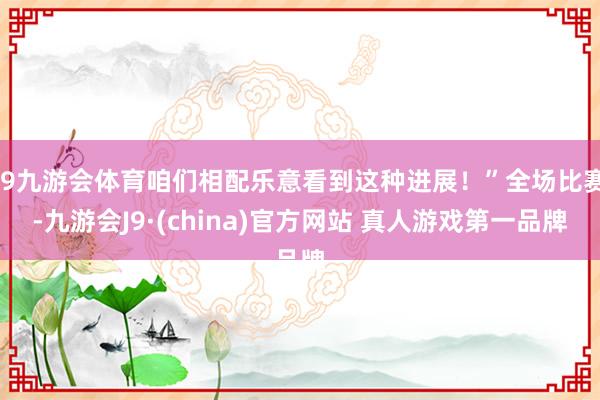 J9九游会体育咱们相配乐意看到这种进展！”全场比赛-九游会J9·(china)官方网站 真人游戏第一品牌